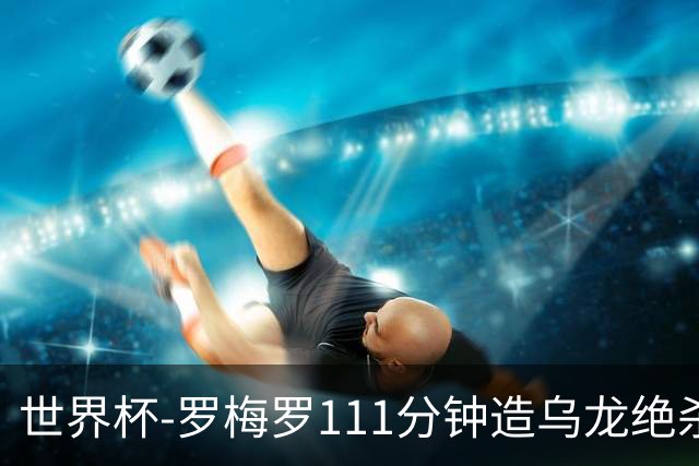 世界杯-罗梅罗111分钟造乌龙绝杀 阿根廷加时3-2佛得角