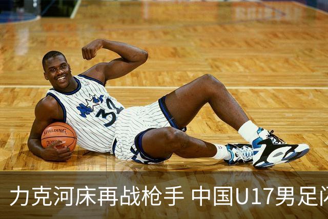 力克河床再战枪手 中国U17男足闪耀上海 国足剑指世界杯