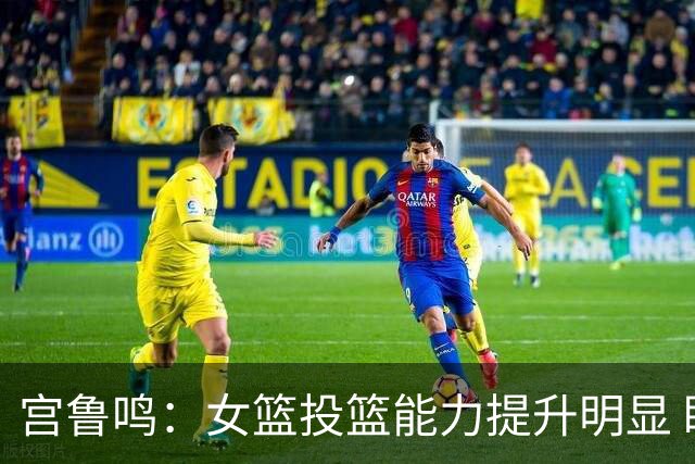 宫鲁鸣：女篮投篮能力提升明显 盼海外球员尽早归队