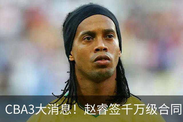 CBA3大消息！赵睿签千万级合同，孙铭徽遗憾，广东豪赌国字号锋线